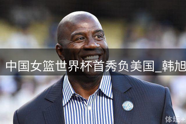 中国女篮世界杯首秀负美国 韩旭张子宇表现抢眼